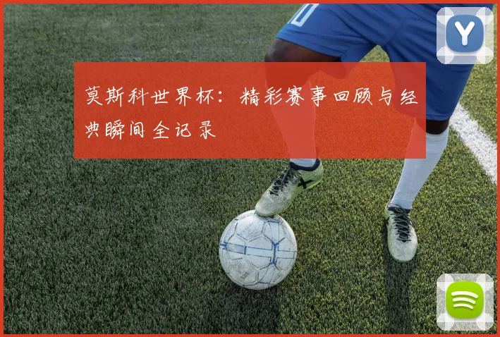 莫斯科世界杯：精彩赛事回顾与经典瞬间全记录