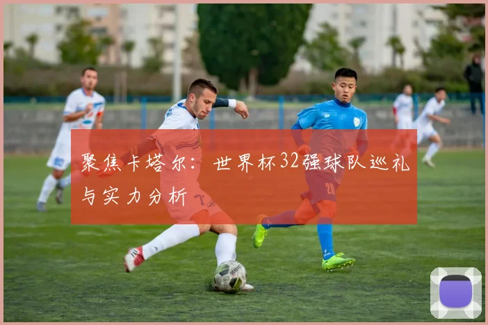 聚焦卡塔尔：世界杯32强球队巡礼与实力分析