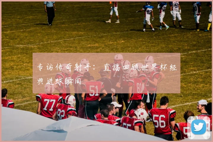 专访传奇射手：直播回顾世界杯经典进球瞬间
