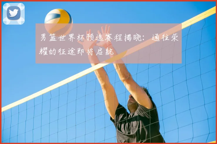 男篮世界杯预选赛程揭晓:通往荣耀的征途即将启航