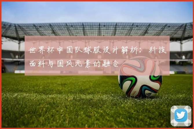 世界杯中国队球服设计解析：科技面料与国风元素的融合
