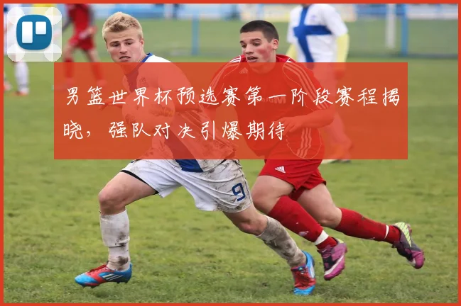 男篮世界杯预选赛第一阶段赛程揭晓，强队对决引爆期待