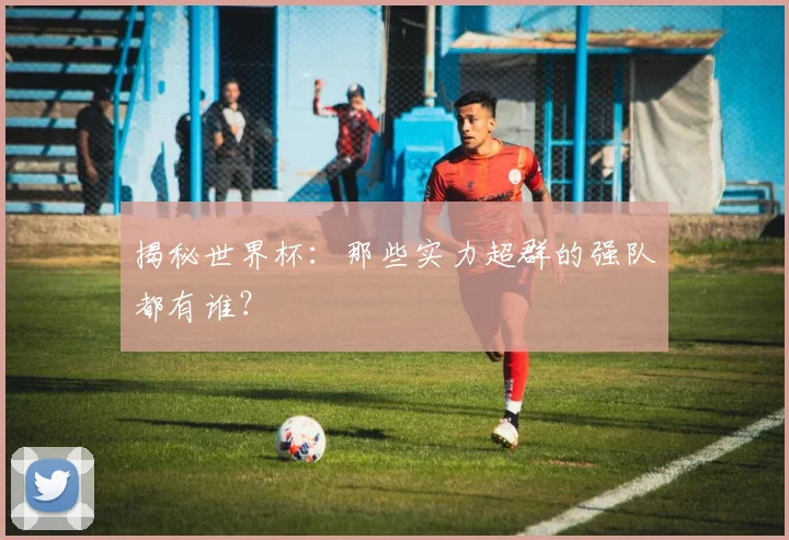 揭秘世界杯：那些实力超群的强队都有谁？
