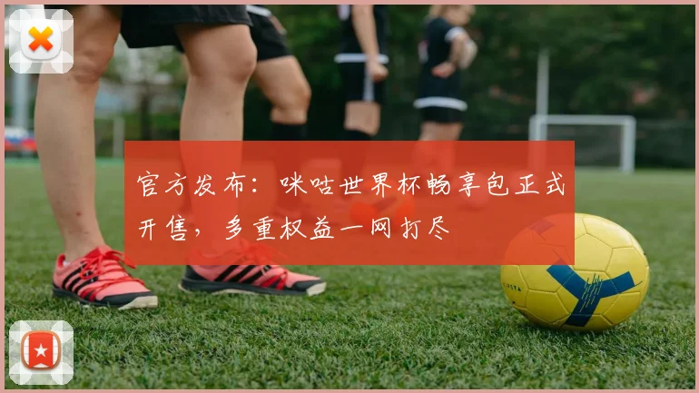 官方发布：咪咕世界杯畅享包正式开售，多重权益一网打尽
