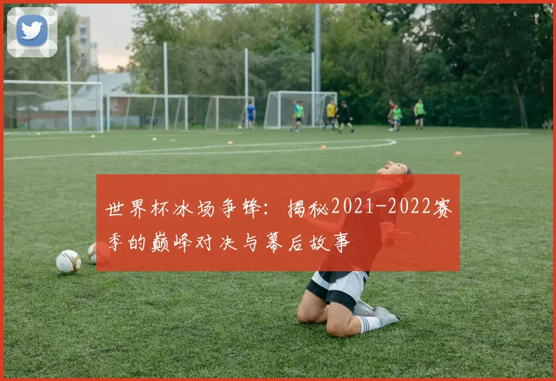 世界杯冰场争锋：揭秘2021-2022赛季的巅峰对决与幕后故事