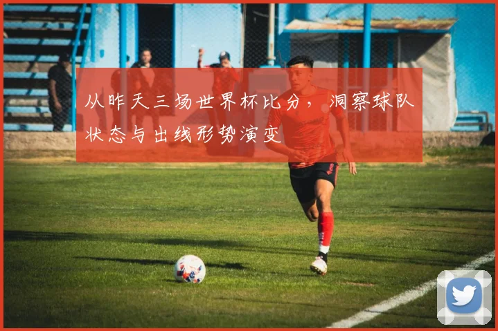 从昨天三场世界杯比分，洞察球队状态与出线形势演变