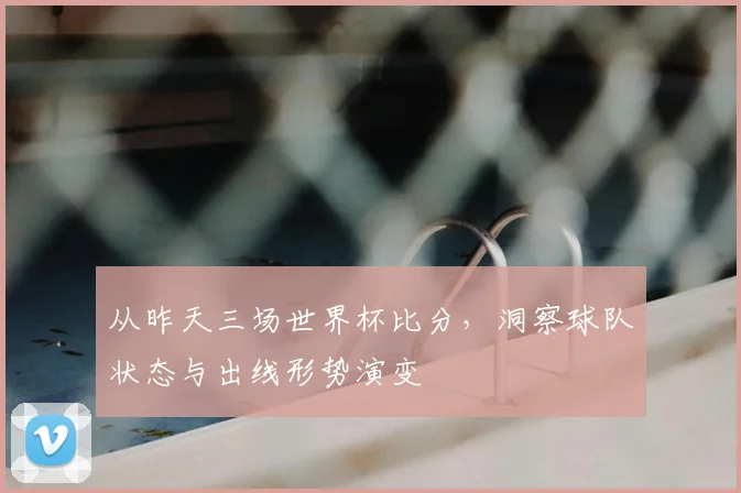 从昨天三场世界杯比分，洞察球队状态与出线形势演变