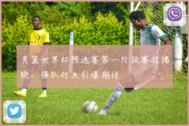 男篮世界杯预选赛第一阶段赛程揭晓,强队对决引爆期待