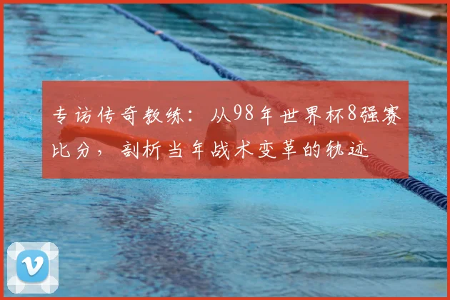 专访传奇教练:从98年世界杯8强赛比分,剖析当年战术变革的轨迹