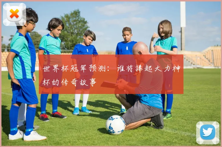 世界杯冠军预测：谁将捧起大力神杯的传奇故事