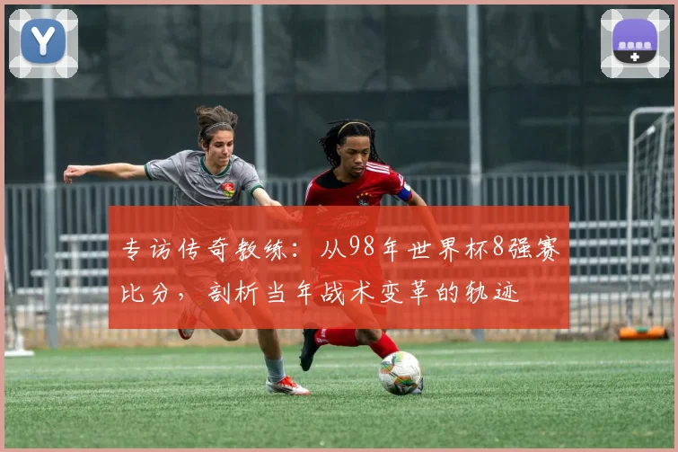专访传奇教练:从98年世界杯8强赛比分,剖析当年战术变革的轨迹