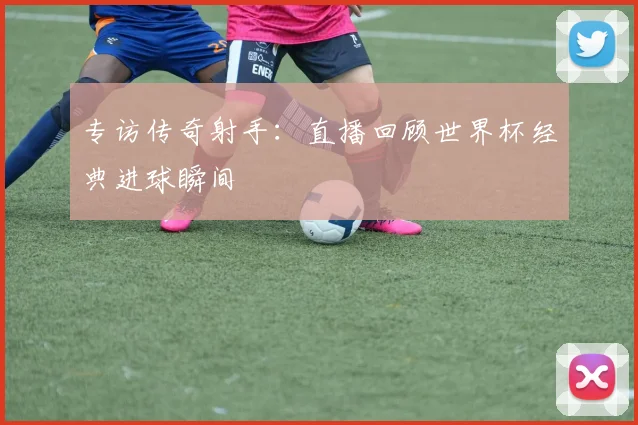 专访传奇射手：直播回顾世界杯经典进球瞬间