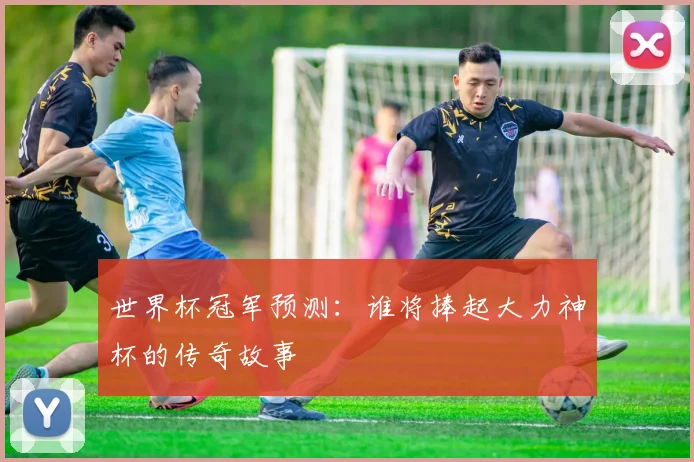 世界杯冠军预测：谁将捧起大力神杯的传奇故事