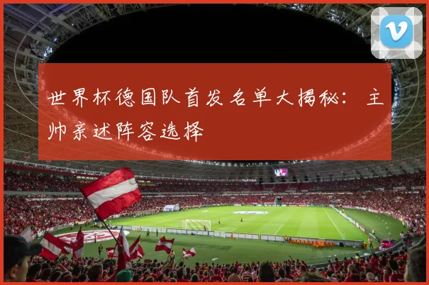 世界杯德国队首发名单大揭秘：主帅亲述阵容选择
